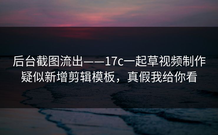 后台截图流出——17c一起草视频制作疑似新增剪辑模板，真假我给你看