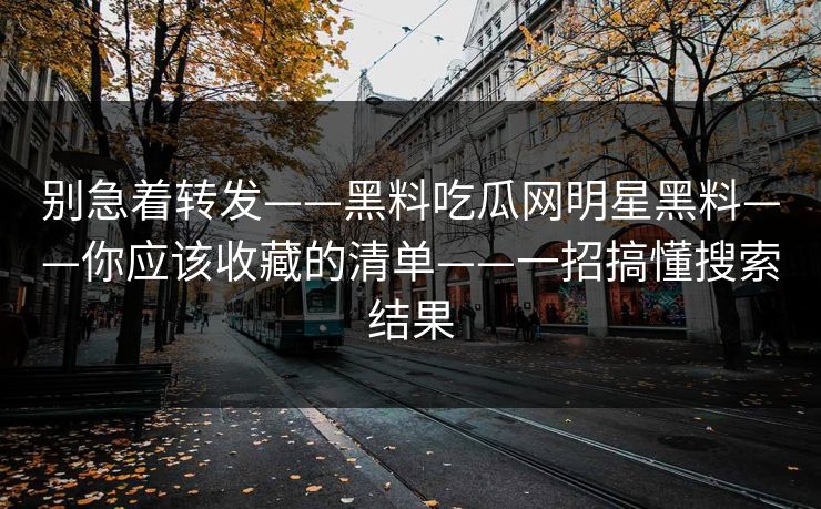 别急着转发——黑料吃瓜网明星黑料——你应该收藏的清单——一招搞懂搜索结果