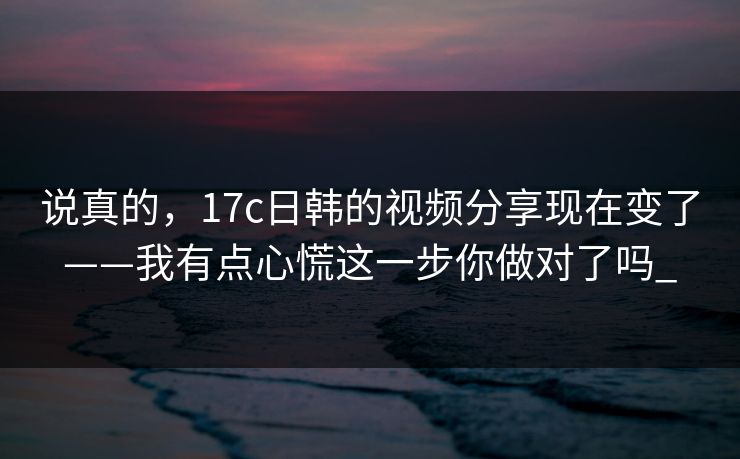 说真的，17c日韩的视频分享现在变了——我有点心慌这一步你做对了吗_