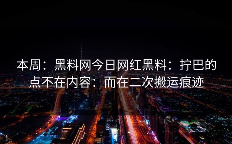 本周：黑料网今日网红黑料：拧巴的点不在内容：而在二次搬运痕迹