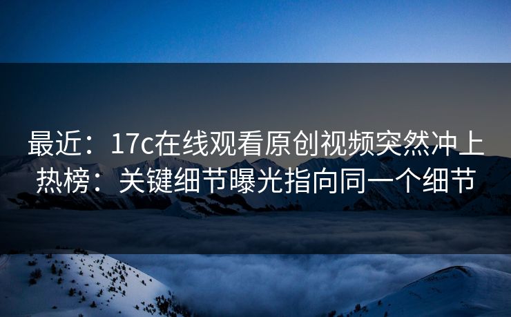 最近：17c在线观看原创视频突然冲上热榜：关键细节曝光指向同一个细节
