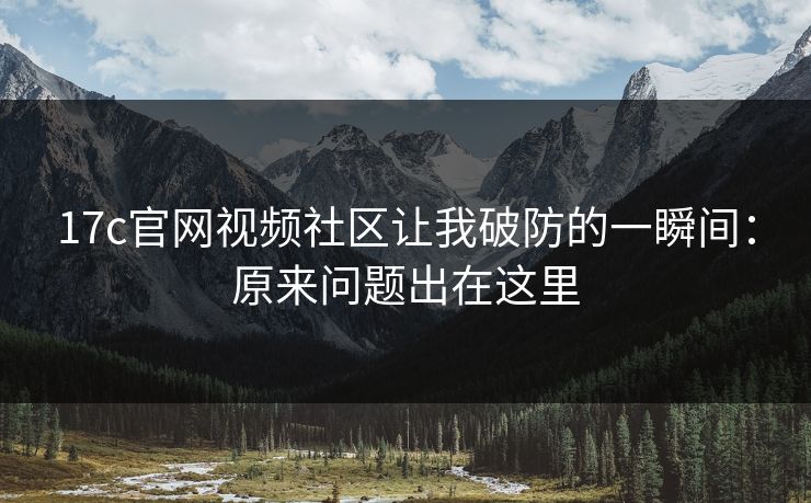17c官网视频社区让我破防的一瞬间：原来问题出在这里
