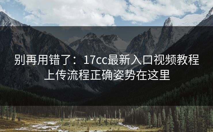 别再用错了：17cc最新入口视频教程上传流程正确姿势在这里