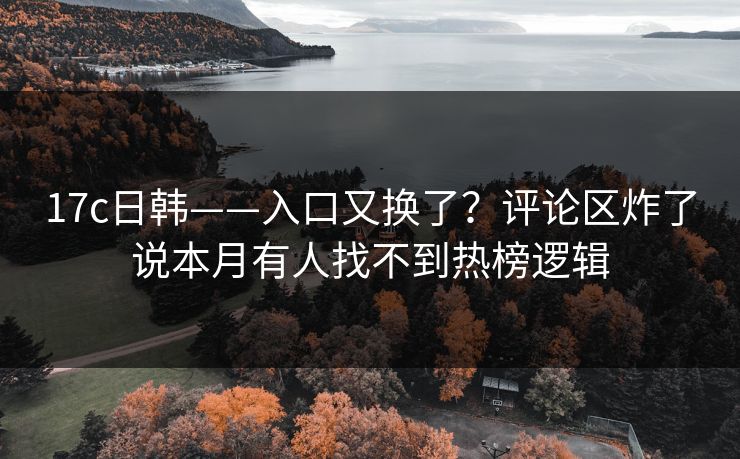 17c日韩——入口又换了?评论区炸了说本月有人找不到热榜逻辑 17c日韩——入口又换了?评论区炸了说本月有人找不到热榜逻辑