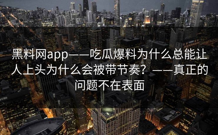 黑料网app——吃瓜爆料为什么总能让人上头为什么会被带节奏?——真正的问题不在表面 黑料网app——吃瓜爆料为什么总能让人上头为什么会被带节奏?——真正的问题不在表面