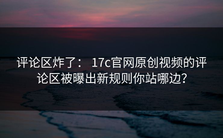 评论区炸了： 17c官网原创视频的评论区被曝出新规则你站哪边？