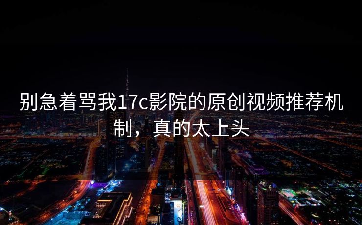 别急着骂我17c影院的原创视频推荐机制，真的太上头