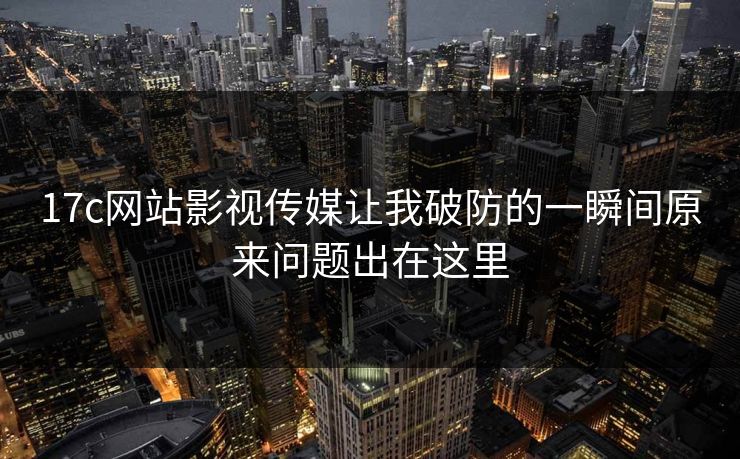 17c网站影视传媒让我破防的一瞬间原来问题出在这里 17c网站影视传媒让我破防的一瞬间原来问题出在这里