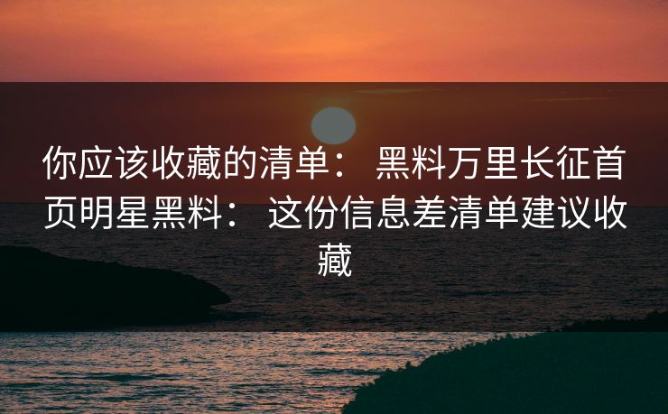 你应该收藏的清单： 黑料万里长征首页明星黑料： 这份信息差清单建议收藏