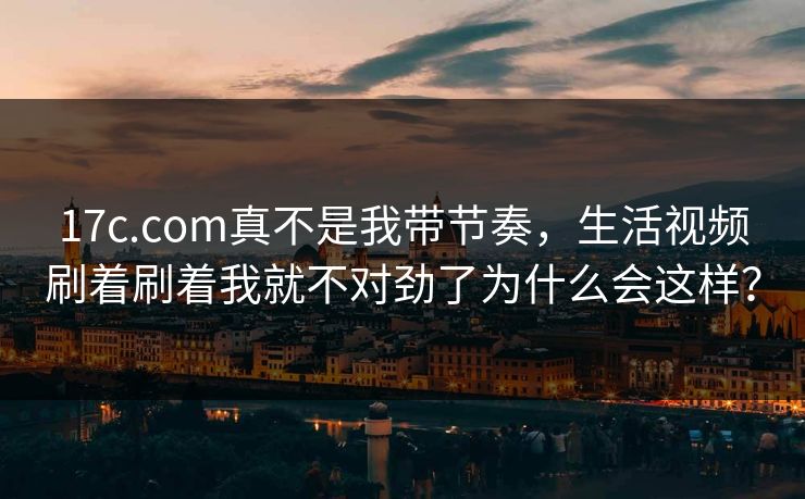 17c.com真不是我带节奏,生活视频刷着刷着我就不对劲了为什么会这样? 17c.com真不是我带节奏,生活视频刷着刷着我就不对劲了为什么会这样?