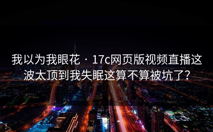 我以为我眼花 · 17c网页版视频直播这波太顶到我失眠这算不算被坑了? 我以为我眼花 · 17c网页版视频直播这波太顶到我失眠这算不算被坑了?