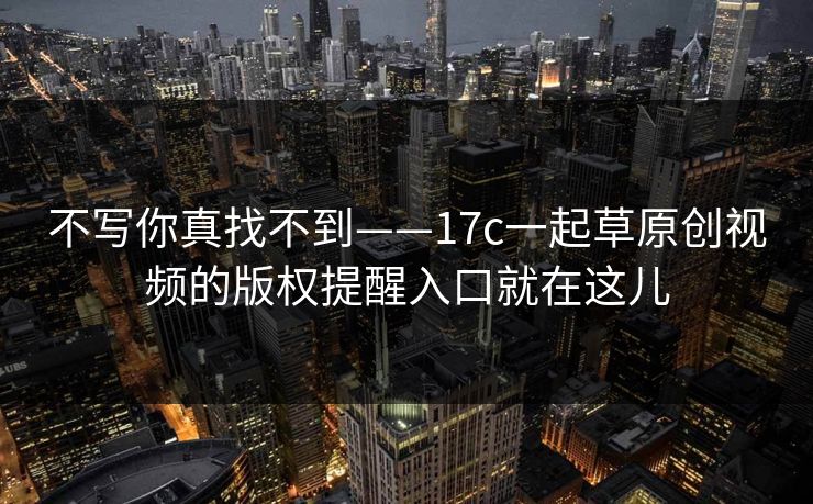 不写你真找不到——17c一起草原创视频的版权提醒入口就在这儿