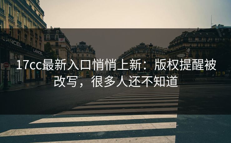 17cc最新入口悄悄上新：版权提醒被改写，很多人还不知道
