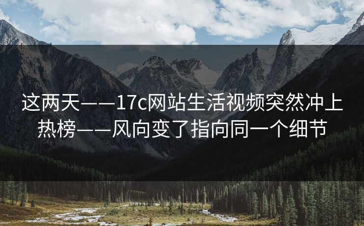 这两天——17c网站生活视频突然冲上热榜——风向变了指向同一个细节